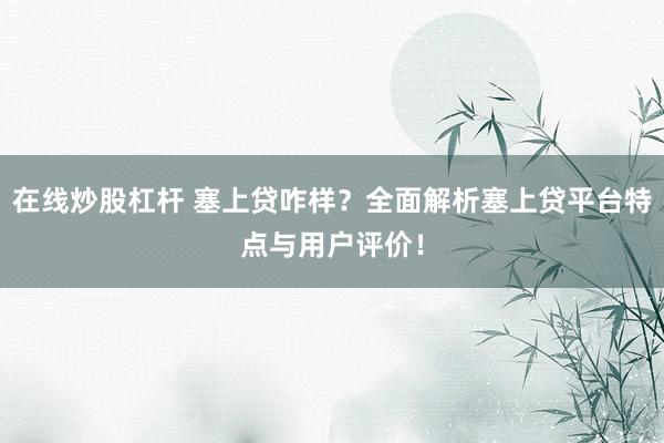 在线炒股杠杆 塞上贷咋样？全面解析塞上贷平台特点与用户评价！