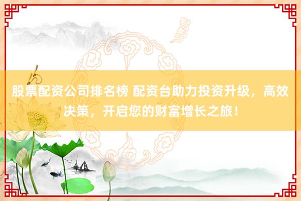 股票配资公司排名榜 配资台助力投资升级，高效决策，开启您的财富增长之旅！