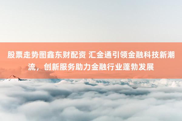 股票走势图鑫东财配资 汇金通引领金融科技新潮流，创新服务助力金融行业蓬勃发展