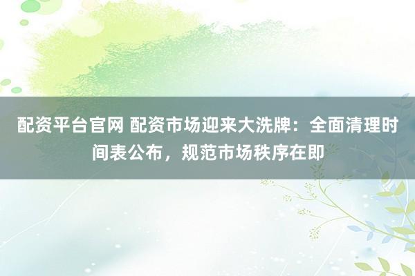 配资平台官网 配资市场迎来大洗牌：全面清理时间表公布，规范市场秩序在即
