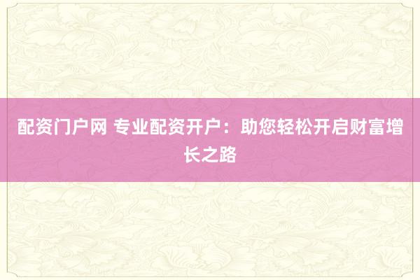 配资门户网 专业配资开户：助您轻松开启财富增长之路