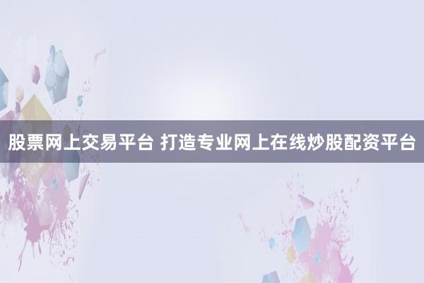 股票网上交易平台 打造专业网上在线炒股配资平台