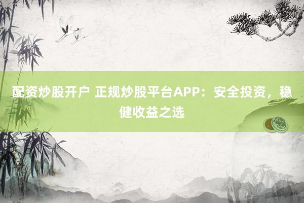 配资炒股开户 正规炒股平台APP：安全投资，稳健收益之选