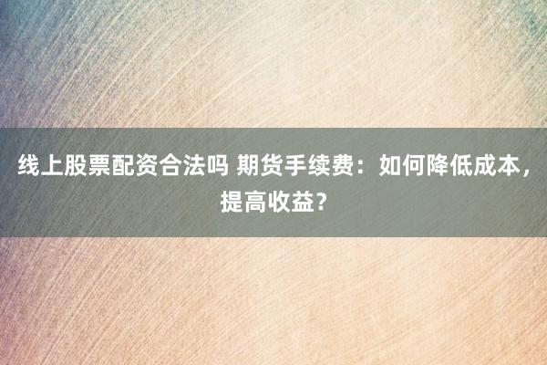 线上股票配资合法吗 期货手续费：如何降低成本，提高收益？