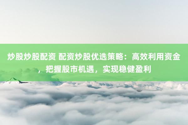 炒股炒股配资 配资炒股优选策略：高效利用资金，把握股市机遇，实现稳健盈利