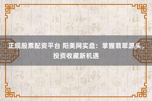 正规股票配资平台 阳美网实盘:掌握翡翠源头,投资收藏新机遇