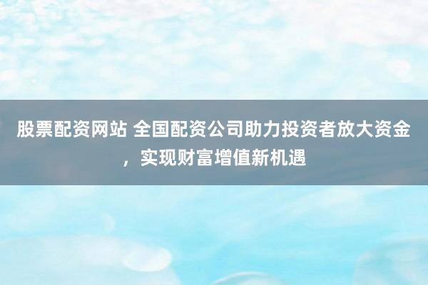股票配资网站 全国配资公司助力投资者放大资金,实现财富增值新机遇