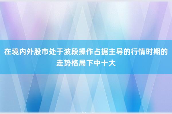 在境内外股市处于波段操作占据主导的行情时期的走势格局下中十大