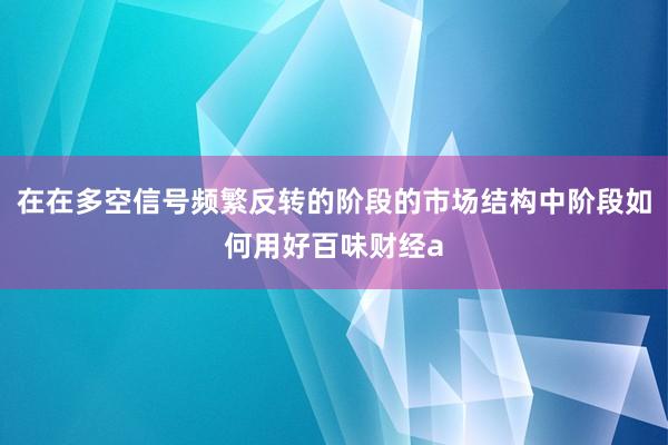 在在多空信号频繁反转的阶段的市场结构中阶段如何用好百味财经a