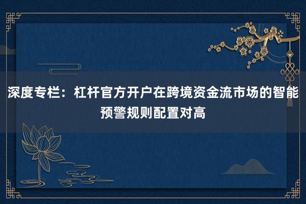 深度专栏：杠杆官方开户在跨境资金流市场的智能预警规则配置对高