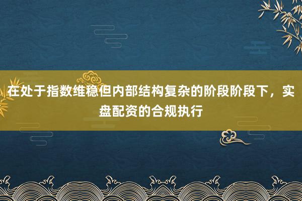 在处于指数维稳但内部结构复杂的阶段阶段下，实盘配资的合规执行