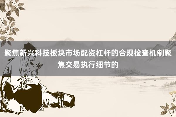 聚焦新兴科技板块市场配资杠杆的合规检查机制聚焦交易执行细节的