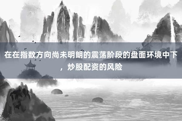 在在指数方向尚未明朗的震荡阶段的盘面环境中下，炒股配资的风险