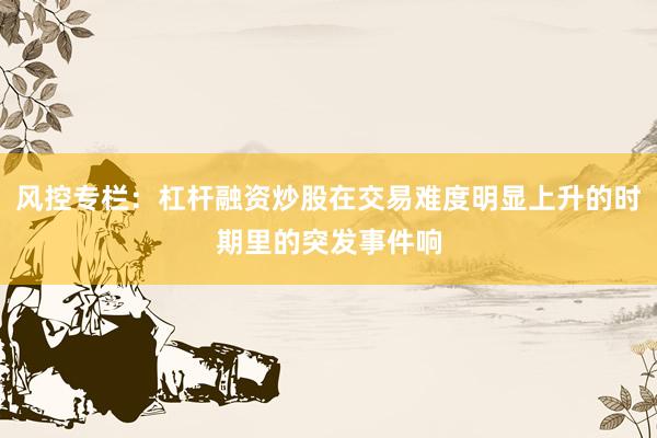 风控专栏：杠杆融资炒股在交易难度明显上升的时期里的突发事件响