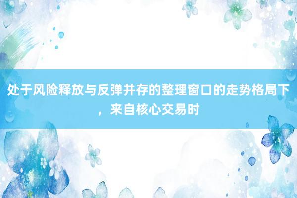 处于风险释放与反弹并存的整理窗口的走势格局下，来自核心交易时