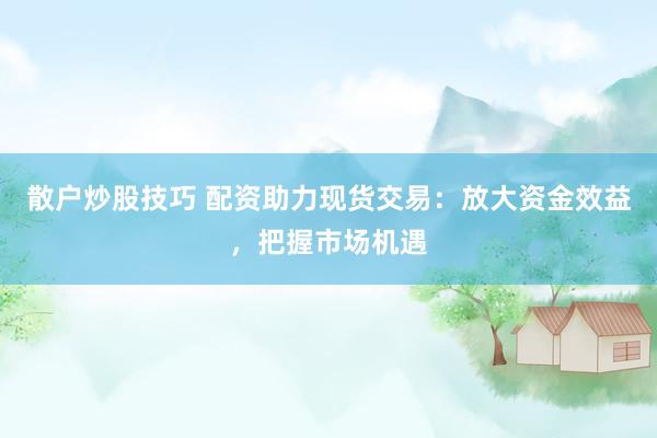 散户炒股技巧 配资助力现货交易：放大资金效益，把握市场机遇