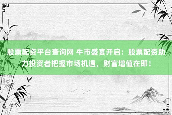 股票配资平台查询网 牛市盛宴开启：股票配资助力投资者把握市场机遇，财富增值在即！
