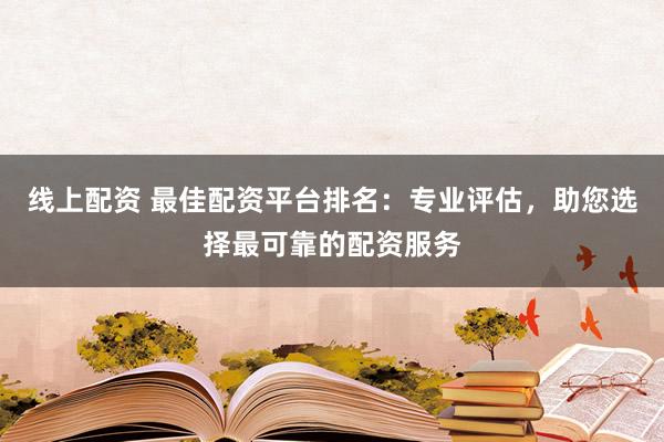 线上配资 最佳配资平台排名：专业评估，助您选择最可靠的配资服务