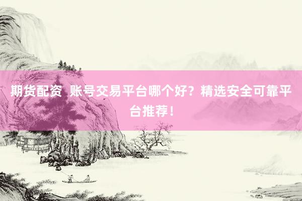 期货配资  账号交易平台哪个好？精选安全可靠平台推荐！