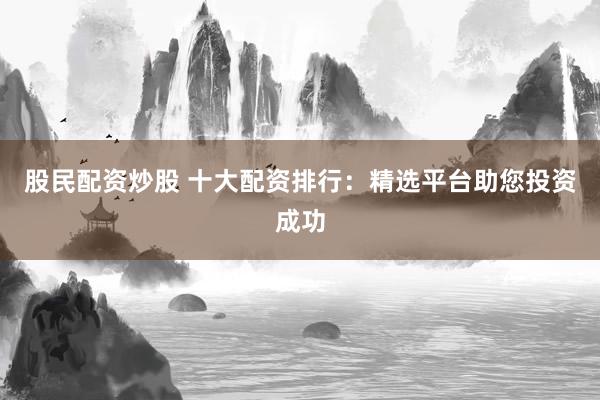 股民配资炒股 十大配资排行：精选平台助您投资成功