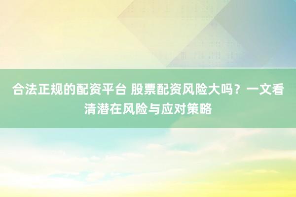 合法正规的配资平台 股票配资风险大吗？一文看清潜在风险与应对策略