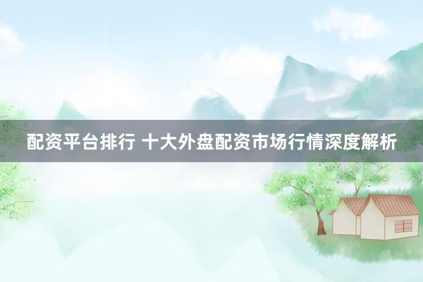 配资平台排行 十大外盘配资市场行情深度解析
