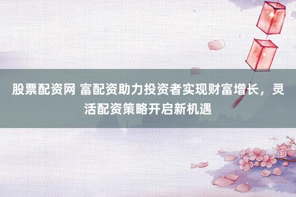 股票配资网 富配资助力投资者实现财富增长，灵活配资策略开启新机遇