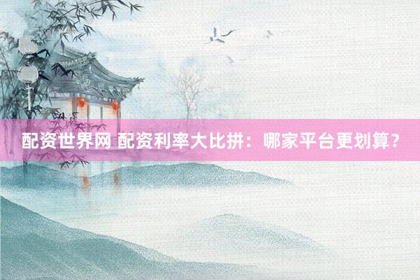 配资世界网 配资利率大比拼：哪家平台更划算？