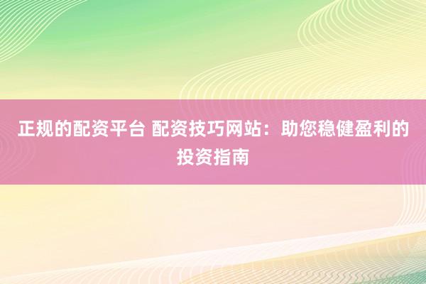 正规的配资平台 配资技巧网站：助您稳健盈利的投资指南