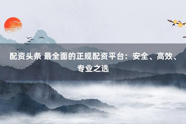 配资头条 最全面的正规配资平台：安全、高效、专业之选