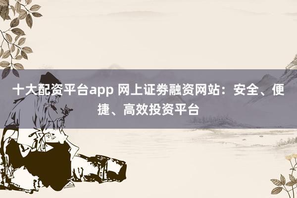 十大配资平台app 网上证劵融资网站:安全、便捷、高效投资平台