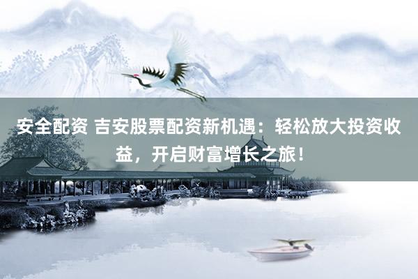 安全配资 吉安股票配资新机遇：轻松放大投资收益，开启财富增长之旅！