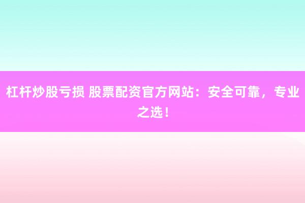 杠杆炒股亏损 股票配资官方网站：安全可靠，专业之选！