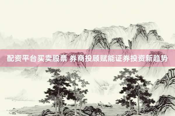 配资平台买卖股票 券商投顾赋能证券投资新趋势