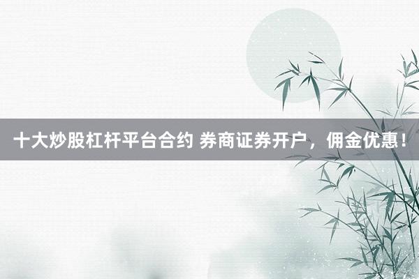 十大炒股杠杆平台合约 券商证券开户,佣金优惠!