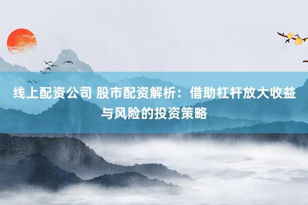 线上配资公司 股市配资解析：借助杠杆放大收益与风险的投资策略