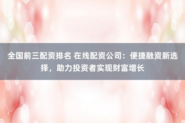 全国前三配资排名 在线配资公司：便捷融资新选择，助力投资者实现财富增长