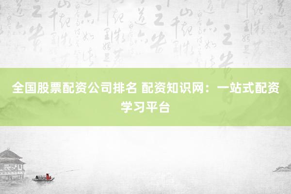 全国股票配资公司排名 配资知识网：一站式配资学习平台