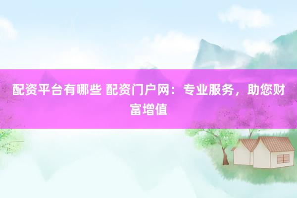 配资平台有哪些 配资门户网：专业服务，助您财富增值