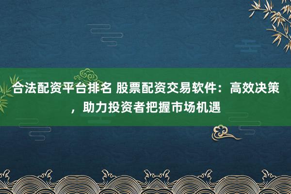 合法配资平台排名 股票配资交易软件：高效决策，助力投资者把握市场机遇