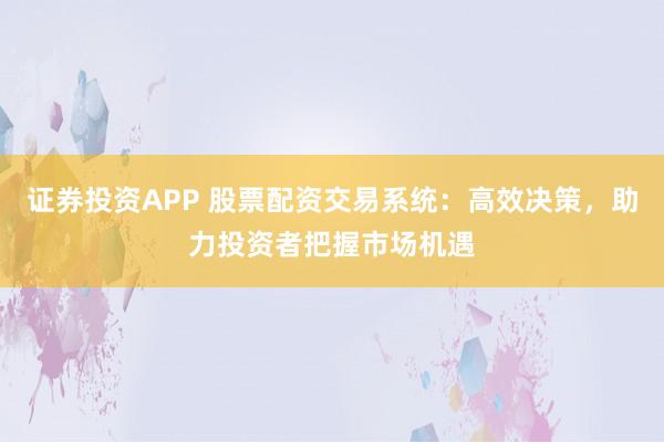 证券投资APP 股票配资交易系统：高效决策，助力投资者把握市场机遇