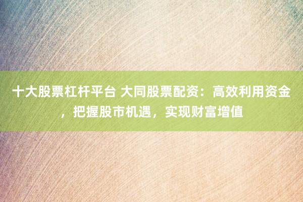 十大股票杠杆平台 大同股票配资：高效利用资金，把握股市机遇，实现财富增值