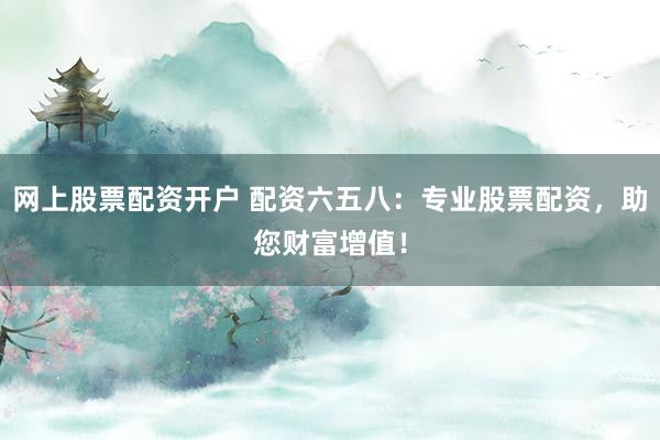 网上股票配资开户 配资六五八：专业股票配资，助您财富增值！