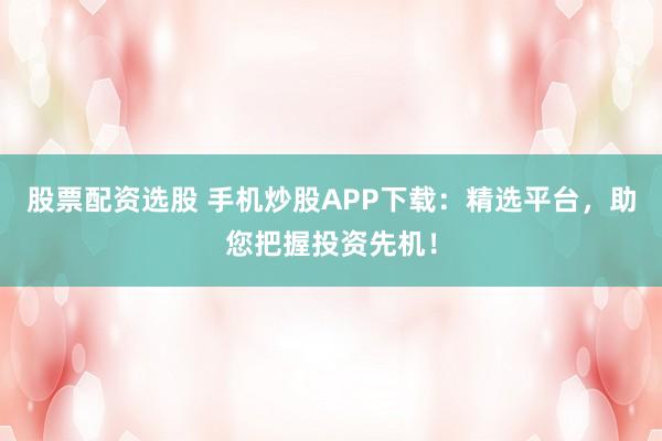 股票配资选股 手机炒股APP下载：精选平台，助您把握投资先机！