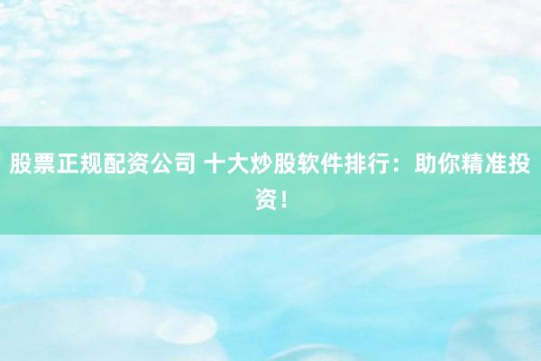 股票正规配资公司 十大炒股软件排行：助你精准投资！
