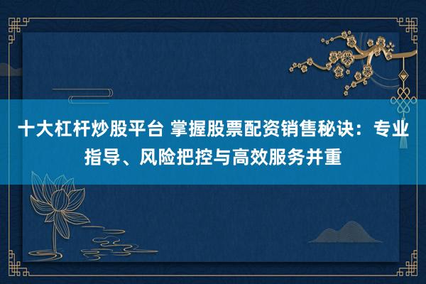十大杠杆炒股平台 掌握股票配资销售秘诀：专业指导、风险把控与高效服务并重