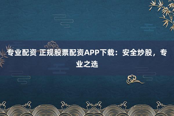 专业配资 正规股票配资APP下载：安全炒股，专业之选