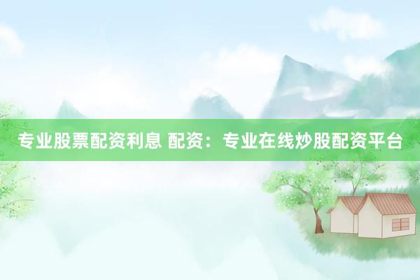 专业股票配资利息 配资：专业在线炒股配资平台