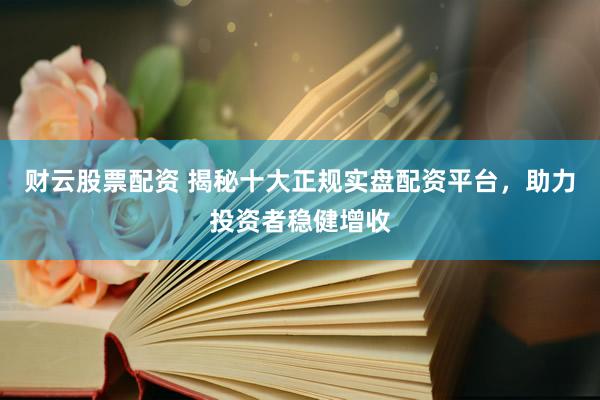 财云股票配资 揭秘十大正规实盘配资平台，助力投资者稳健增收