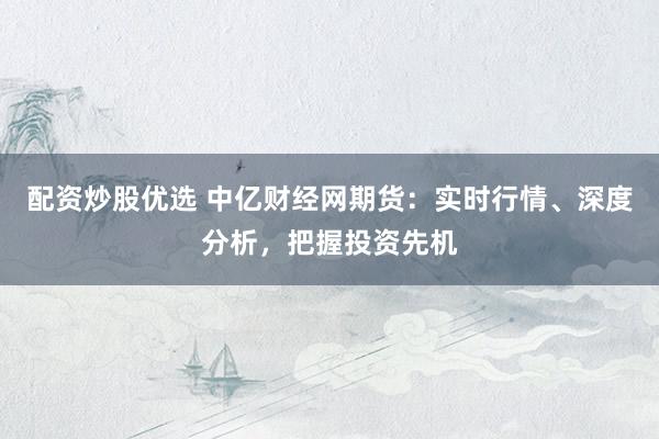 配资炒股优选 中亿财经网期货：实时行情、深度分析，把握投资先机